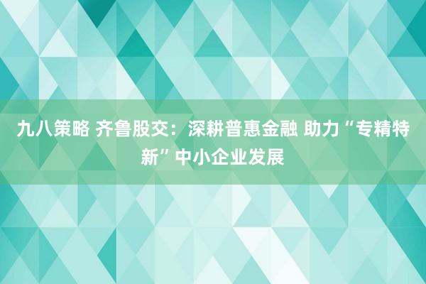 九八策略 齐鲁股交：深耕普惠金融 助力“专精特新”中小企业发展