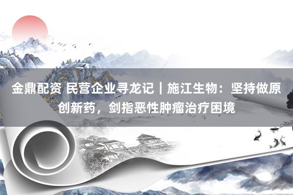 金鼎配资 民营企业寻龙记｜施江生物：坚持做原创新药，剑指恶性肿瘤治疗困境
