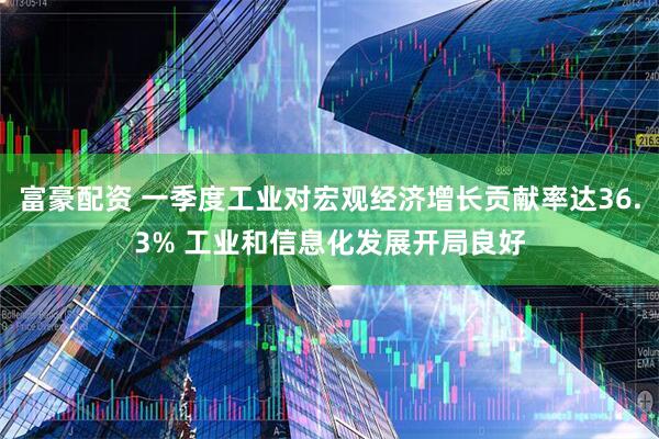 富豪配资 一季度工业对宏观经济增长贡献率达36.3% 工业和信息化发展开局良好