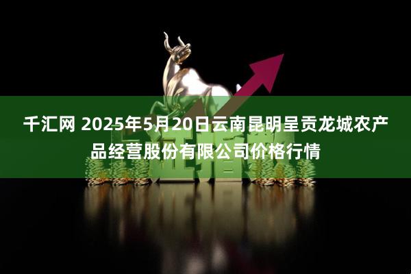 千汇网 2025年5月20日云南昆明呈贡龙城农产品经营股份有限公司价格行情