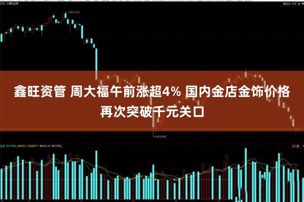 鑫旺资管 周大福午前涨超4% 国内金店金饰价格再次突破千元关口