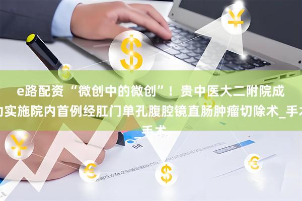 e路配资 “微创中的微创”！贵中医大二附院成功实施院内首例经肛门单孔腹腔镜直肠肿瘤切除术_手术