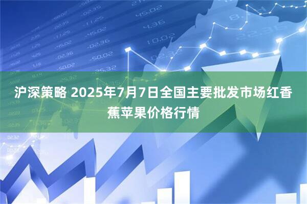 沪深策略 2025年7月7日全国主要批发市场红香蕉苹果价格行情