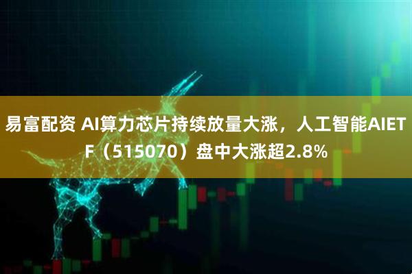 易富配资 AI算力芯片持续放量大涨，人工智能AIETF（515070）盘中大涨超2.8%