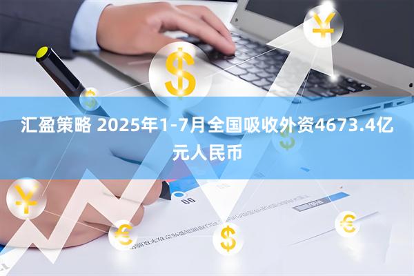 汇盈策略 2025年1-7月全国吸收外资4673.4亿元人民币