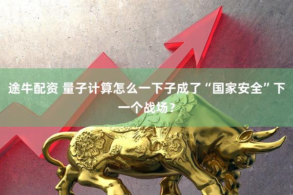 途牛配资 量子计算怎么一下子成了“国家安全”下一个战场？