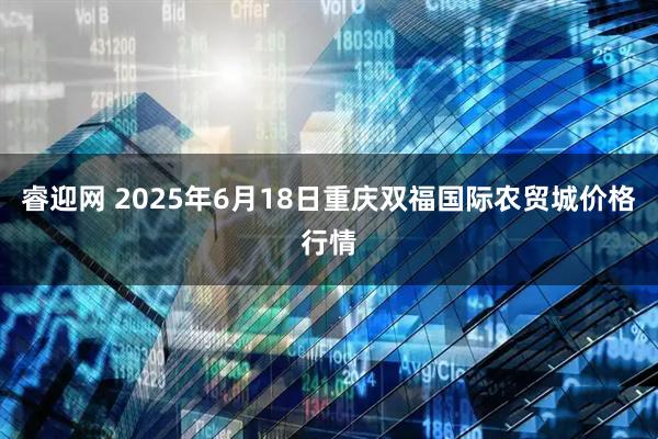 睿迎网 2025年6月18日重庆双福国际农贸城价格行情
