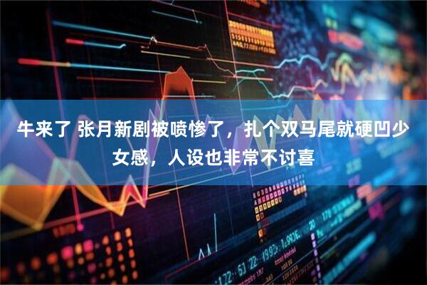 牛来了 张月新剧被喷惨了，扎个双马尾就硬凹少女感，人设也非常不讨喜