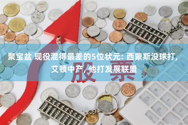 聚宝盆 现役混得最差的5位状元: 西蒙斯没球打, 艾顿中产, 他打发展联盟